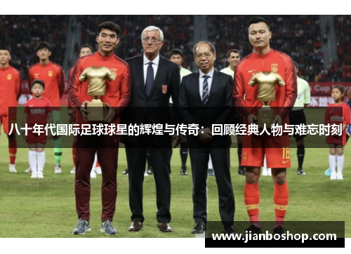八十年代国际足球球星的辉煌与传奇：回顾经典人物与难忘时刻