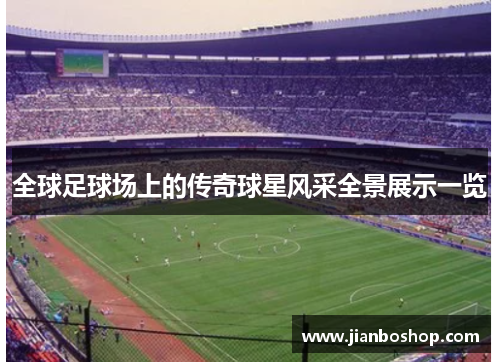 全球足球场上的传奇球星风采全景展示一览