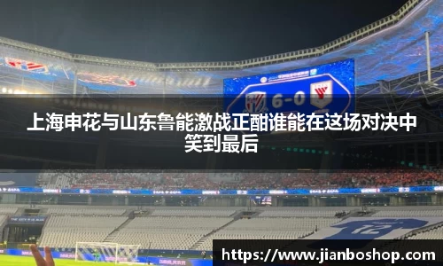 k8上海申花与山东鲁能激战正酣谁能在这场对决中笑到最后